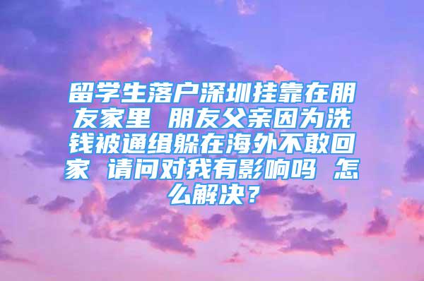 留學生落戶深圳掛靠在朋友家里 朋友父親因為洗錢被通緝躲在海外不敢回家 請問對我有影響嗎 怎么解決？