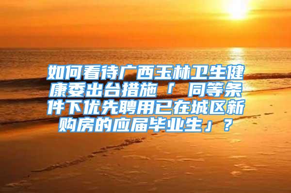 如何看待廣西玉林衛(wèi)生健康委出臺(tái)措施「 同等條件下優(yōu)先聘用已在城區(qū)新購房的應(yīng)屆畢業(yè)生」？