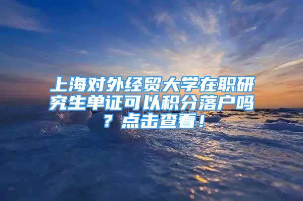 上海對外經(jīng)貿(mào)大學在職研究生單證可以積分落戶嗎？點擊查看！