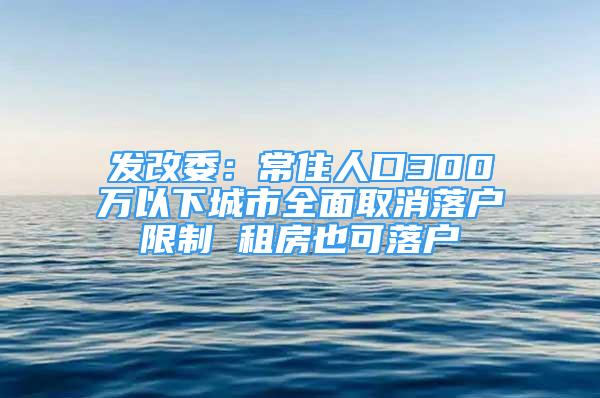 發(fā)改委：常住人口300萬(wàn)以下城市全面取消落戶限制 租房也可落戶