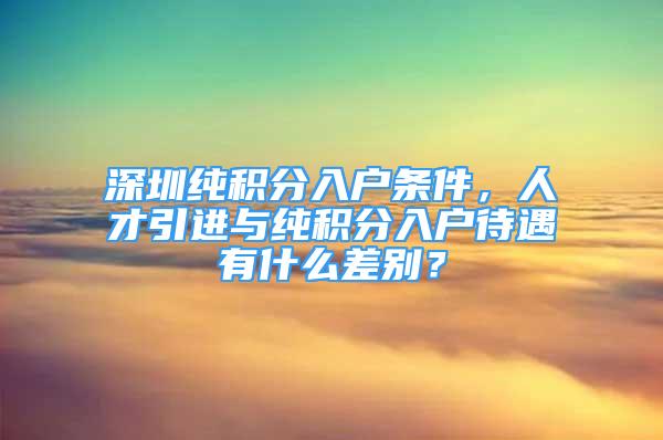 深圳純積分入戶條件，人才引進與純積分入戶待遇有什么差別？