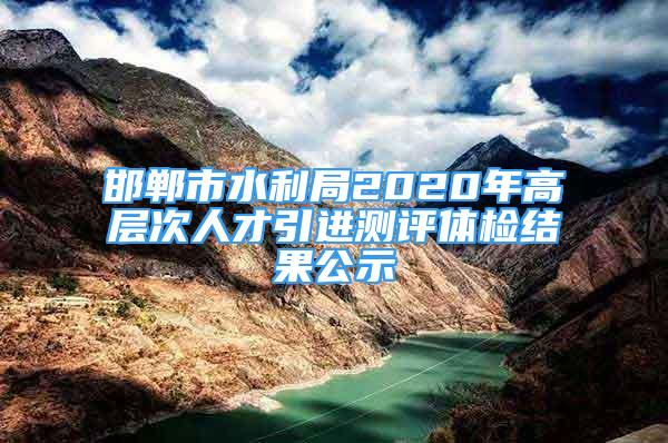 邯鄲市水利局2020年高層次人才引進測評體檢結果公示