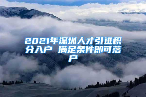 2021年深圳人才引進(jìn)積分入戶 滿足條件即可落戶