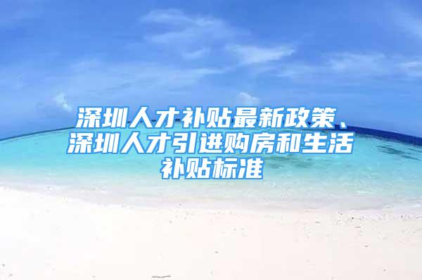 深圳人才補(bǔ)貼最新政策、深圳人才引進(jìn)購(gòu)房和生活補(bǔ)貼標(biāo)準(zhǔn)