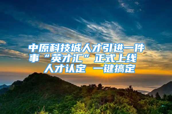 中原科技城人才引進一件事“英才匯”正式上線  人才認定 一鍵搞定