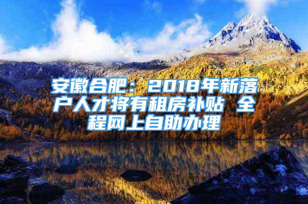 安徽合肥：2018年新落戶人才將有租房補(bǔ)貼 全程網(wǎng)上自助辦理