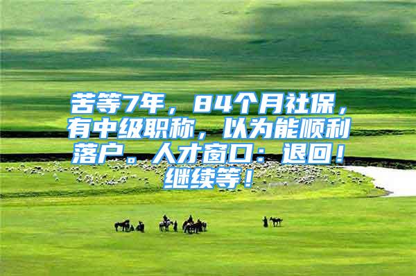 苦等7年，84個(gè)月社保，有中級(jí)職稱，以為能順利落戶。人才窗口：退回！繼續(xù)等！