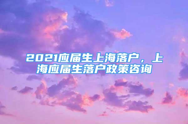 2021應(yīng)屆生上海落戶，上海應(yīng)屆生落戶政策咨詢