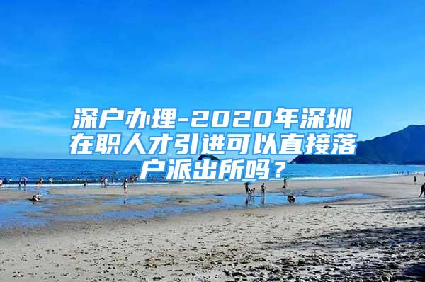 深戶辦理-2020年深圳在職人才引進(jìn)可以直接落戶派出所嗎？