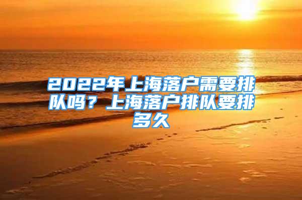 2022年上海落戶需要排隊(duì)嗎？上海落戶排隊(duì)要排多久