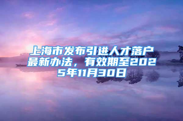 上海市發(fā)布引進人才落戶最新辦法，有效期至2025年11月30日