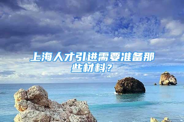 上海人才引進需要準備那些材料？