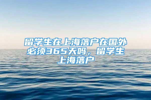 留學生在上海落戶在國外必須365天嗎，留學生上海落戶