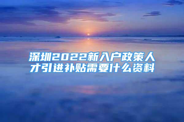 深圳2022新入戶政策人才引進(jìn)補(bǔ)貼需要什么資料