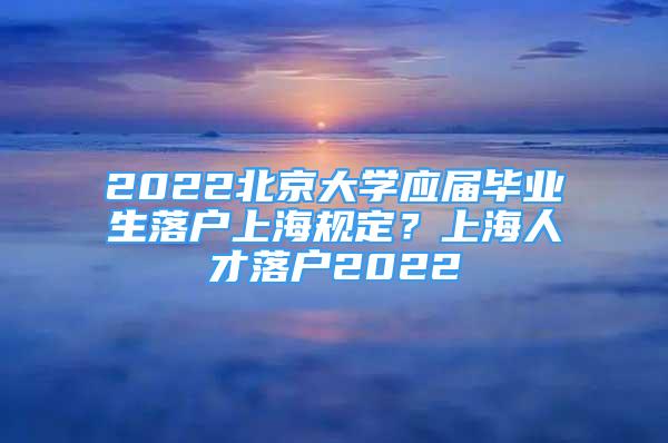 2022北京大學應屆畢業(yè)生落戶上海規(guī)定？上海人才落戶2022