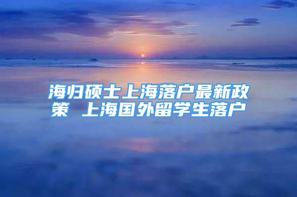 海歸碩士上海落戶最新政策 上海國(guó)外留學(xué)生落戶