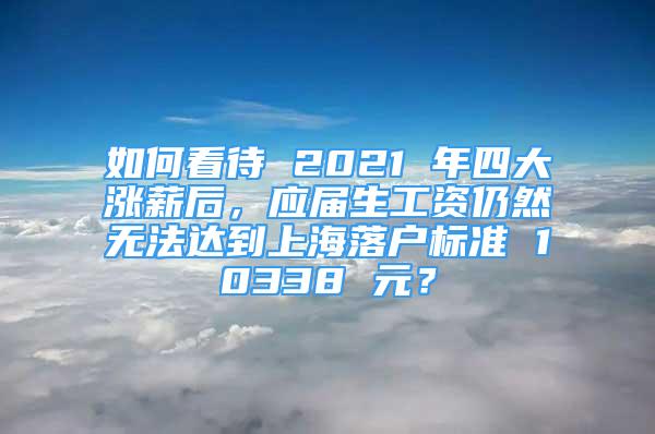 如何看待 2021 年四大漲薪后，應屆生工資仍然無法達到上海落戶標準 10338 元？