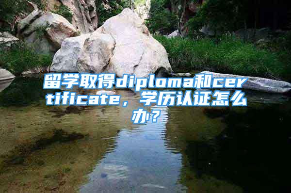 留學(xué)取得diploma和certificate，學(xué)歷認(rèn)證怎么辦？