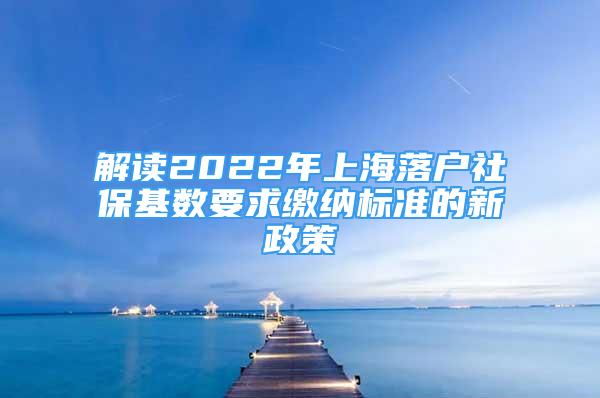 解讀2022年上海落戶社?；鶖?shù)要求繳納標準的新政策