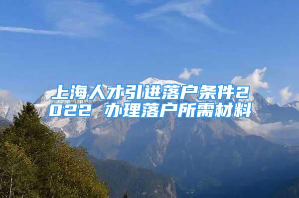 上海人才引進(jìn)落戶條件2022 辦理落戶所需材料