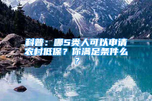 科普：哪5類人可以申請農(nóng)村低保？你滿足條件么？