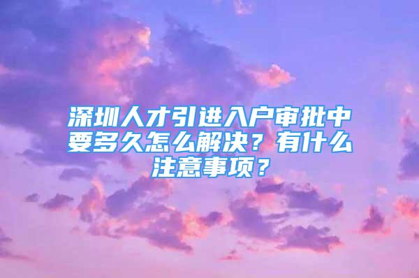 深圳人才引進(jìn)入戶審批中要多久怎么解決？有什么注意事項(xiàng)？