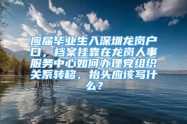 應(yīng)屆畢業(yè)生入深圳龍崗戶口，檔案掛靠在龍崗人事服務(wù)中心如何辦理黨組織關(guān)系轉(zhuǎn)移，抬頭應(yīng)該寫什么？