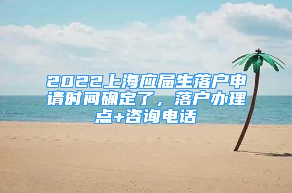 2022上海應屆生落戶申請時間確定了，落戶辦理點+咨詢電話