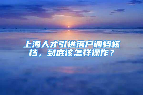 上海人才引進落戶調檔核檔，到底該怎樣操作？