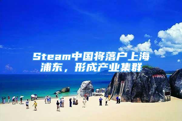 Steam中國將落戶上海浦東，形成產(chǎn)業(yè)集群