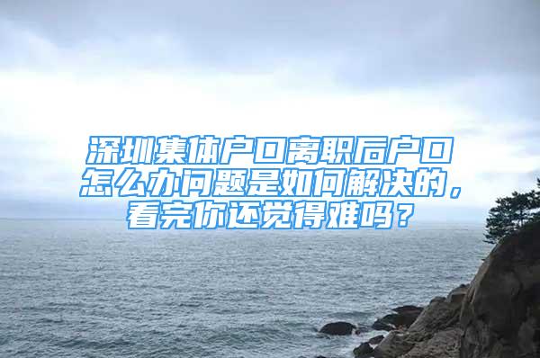 深圳集體戶口離職后戶口怎么辦問題是如何解決的，看完你還覺得難嗎？