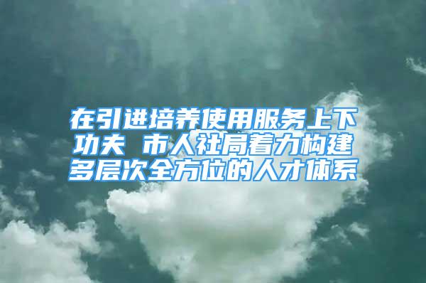 在引進(jìn)培養(yǎng)使用服務(wù)上下功夫 市人社局著力構(gòu)建多層次全方位的人才體系