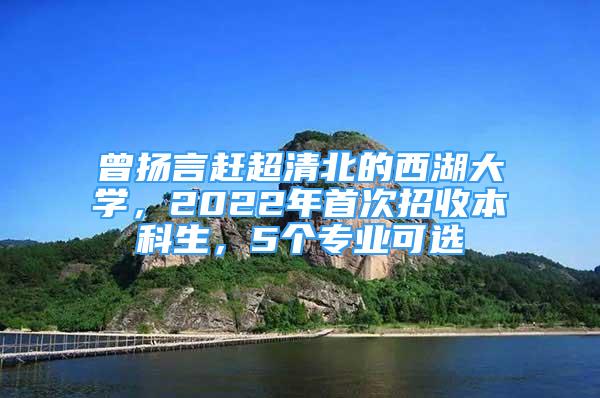 曾揚(yáng)言趕超清北的西湖大學(xué)，2022年首次招收本科生，5個(gè)專業(yè)可選