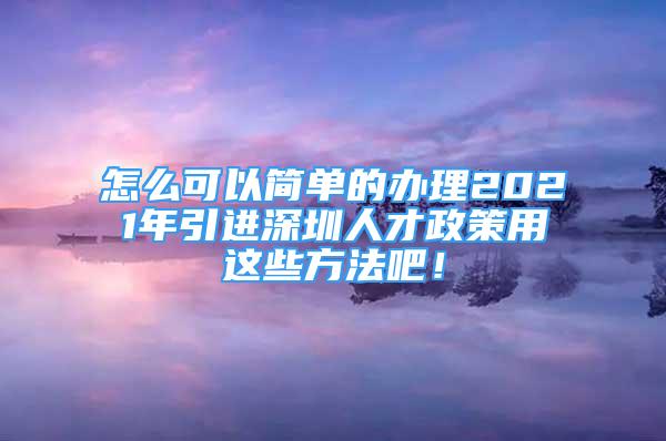 怎么可以簡單的辦理2021年引進深圳人才政策用這些方法吧！