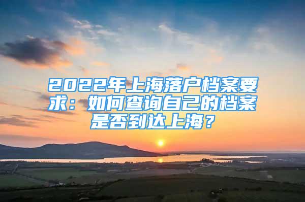 2022年上海落戶檔案要求：如何查詢自己的檔案是否到達(dá)上海？