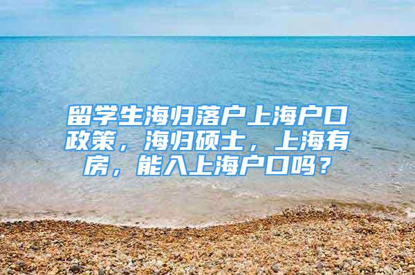 留學(xué)生海歸落戶上海戶口政策，海歸碩士，上海有房，能入上海戶口嗎？