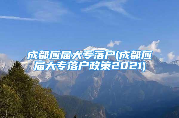 成都應屆大專落戶(成都應屆大專落戶政策2021)