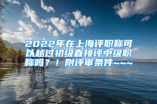 2022年在上海評職稱可以越過初級直接評中級職稱嗎？！附評審條件~~~