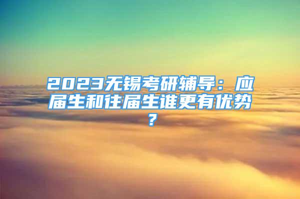 2023無錫考研輔導：應(yīng)屆生和往屆生誰更有優(yōu)勢？