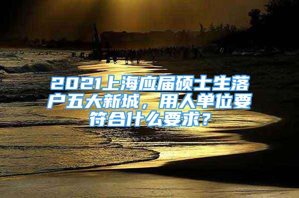 2021上海應屆碩士生落戶五大新城，用人單位要符合什么要求？