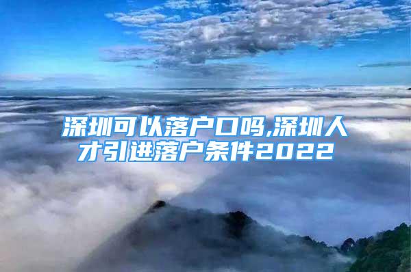 深圳可以落戶口嗎,深圳人才引進落戶條件2022