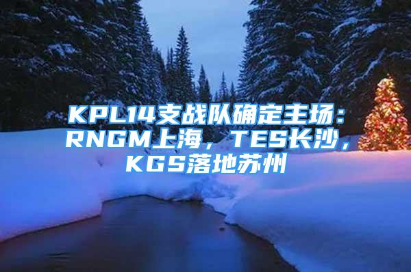 KPL14支戰(zhàn)隊(duì)確定主場(chǎng)：RNGM上海，TES長(zhǎng)沙，KGS落地蘇州