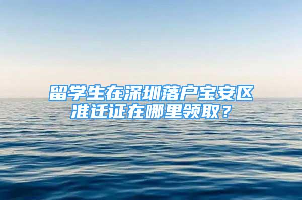 留學(xué)生在深圳落戶寶安區(qū)準(zhǔn)遷證在哪里領(lǐng)取？