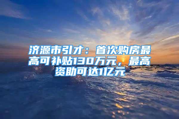 濟源市引才：首次購房最高可補貼130萬元，最高資助可達1億元