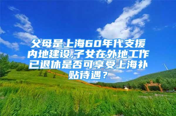 父母是上海60年代支援內(nèi)地建設(shè),子女在外地工作已退休是否可享受上海補貼待遇？