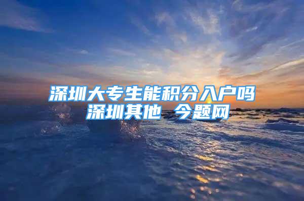 深圳大專生能積分入戶嗎 深圳其他 今題網(wǎng)