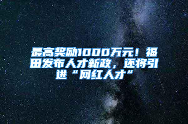 最高獎勵1000萬元！福田發(fā)布人才新政，還將引進(jìn)“網(wǎng)紅人才”