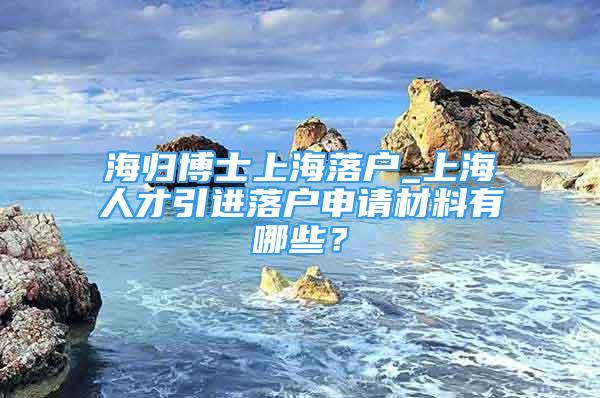 海歸博士上海落戶_上海人才引進(jìn)落戶申請(qǐng)材料有哪些？