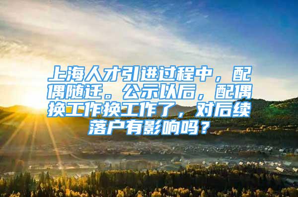 上海人才引進過程中，配偶隨遷。公示以后，配偶換工作換工作了，對后續(xù)落戶有影響嗎？