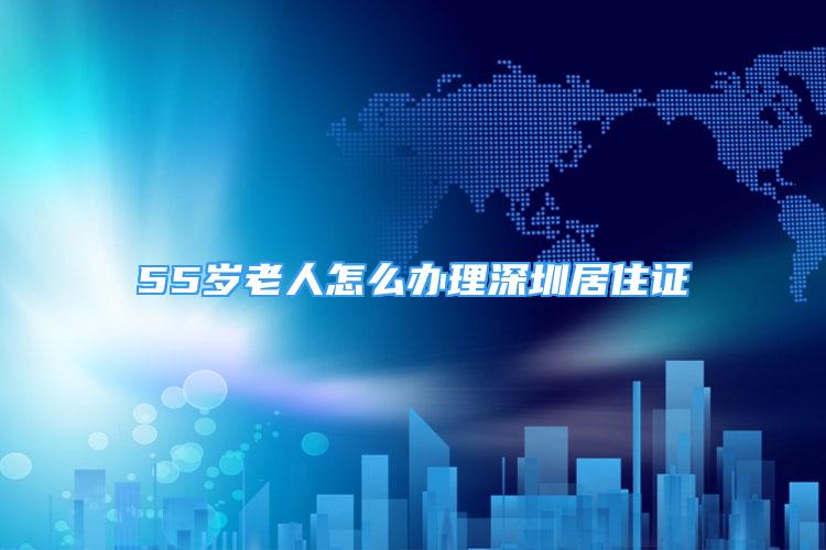 55歲老人怎么辦理深圳居住證